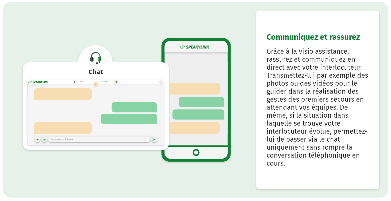 Communiquez et rassurez Grâce à la visio assistance, rassurez et communiquez en direct avec votre interlocuteur. Transmettez-lui par exemple des photos ou des vidéos pour le guider dans la réalisation des gestes des premiers secours en attendant vos équipes. De même, si la situation dans laquelle se trouve votre interlocuteur évolue, permettez-lui de passer via le chat uniquement sans rompre la conversation téléphonique en cours.