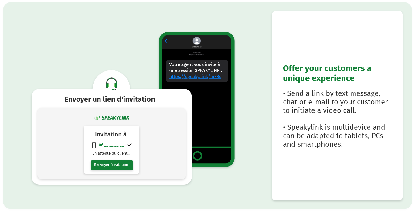 Offer your customers a unique experience Send a link by text message, chat or e-mail to your customer to initiate a video call. Speakylink is multidevice and can be adapted to tablets, PCs and smartphones.
