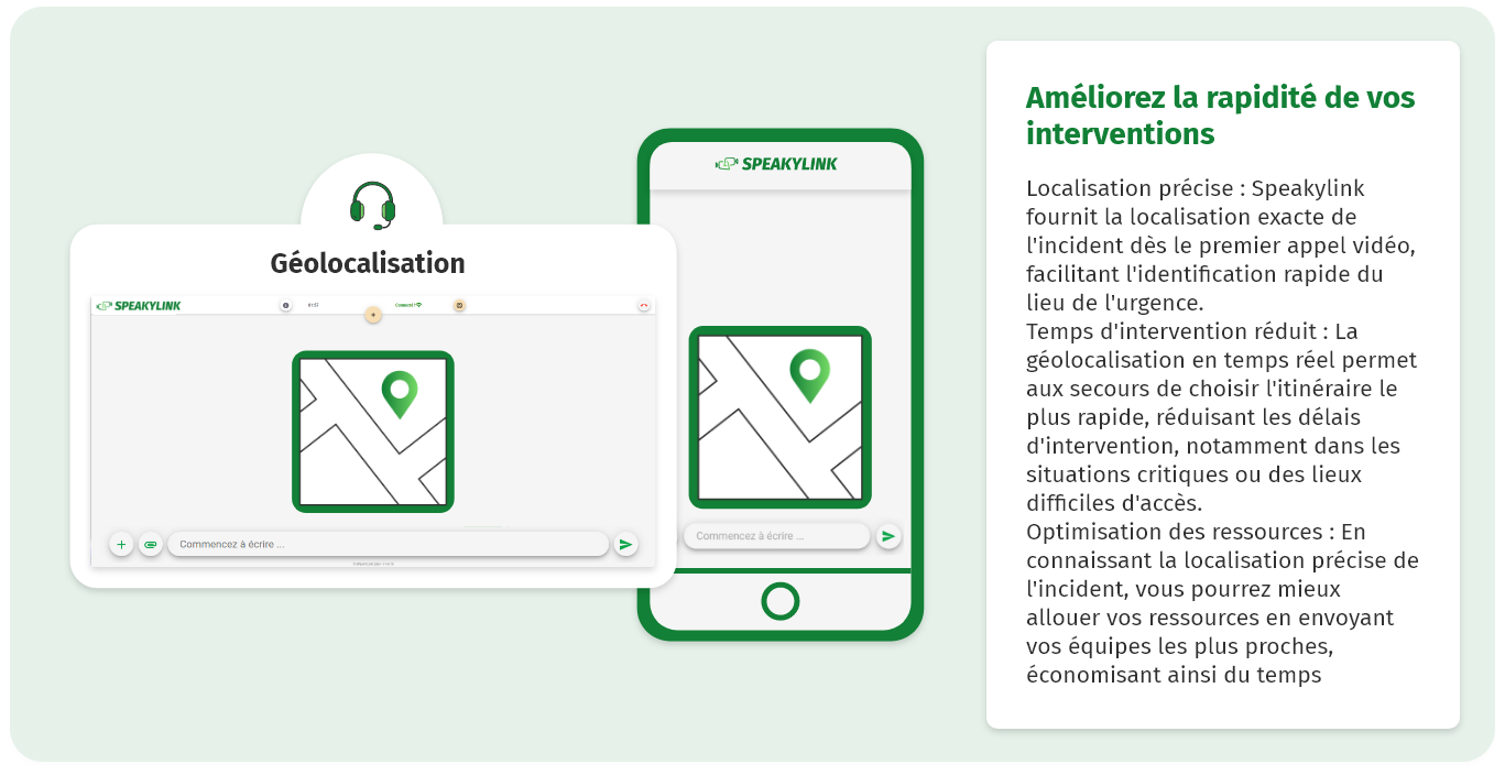 Améliorez la rapidité de vos interventions Localisation précise : Speakylink fournit la localisation exacte de l'incident dès le premier appel vidéo, facilitant l'identification rapide du lieu de l'urgence. Temps d'intervention réduit : La géolocalisation en temps réel permet aux secours de choisir l'itinéraire le plus rapide, réduisant les délais d'intervention, notamment dans les situations critiques ou des lieux difficiles d'accès. Optimisation des ressources : En connaissant la localisation précise de l'incident, vous pourrez mieux allouer vos ressources en envoyant vos équipes les plus proches, économisant ainsi du temps