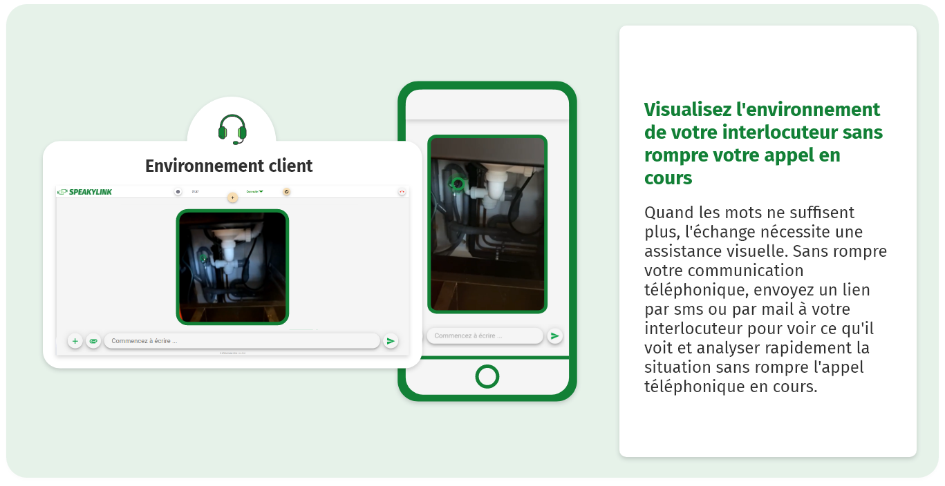 Visualisez l'environnement de votre interlocuteur sans rompre votre appel en cours Quand les mots ne suffisent plus, l'échange nécessite une assistance visuelle. Sans rompre votre communication téléphonique, envoyez un lien par sms ou par mail à votre interlocuteur pour voir ce qu'il voit et analyser rapidement la situation sans rompre l'appel téléphonique en cours. 